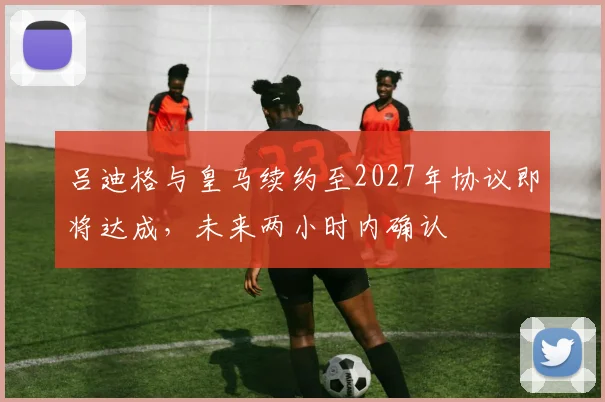 吕迪格与皇马续约至2027年协议即将达成，未来两小时内确认