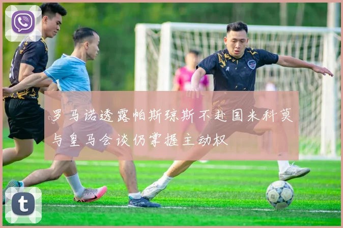 罗马诺透露帕斯琼斯不赴国米科莫与皇马会谈仍掌握主动权