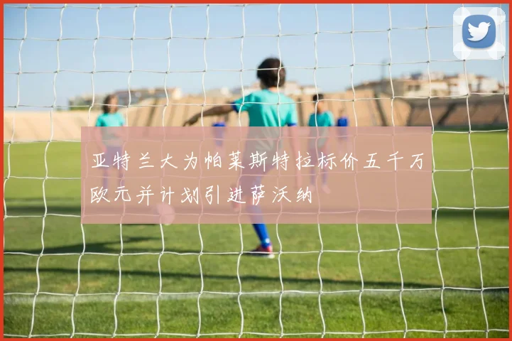 亚特兰大为帕莱斯特拉标价五千万欧元并计划引进萨沃纳