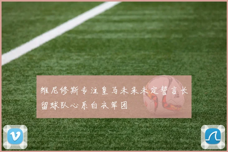 维尼修斯专注皇马未来未定誓言长留球队心系白衣军团