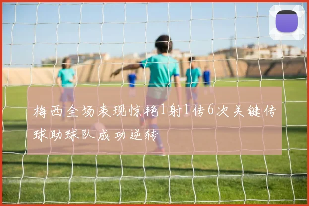 梅西全场表现惊艳1射1传6次关键传球助球队成功逆转