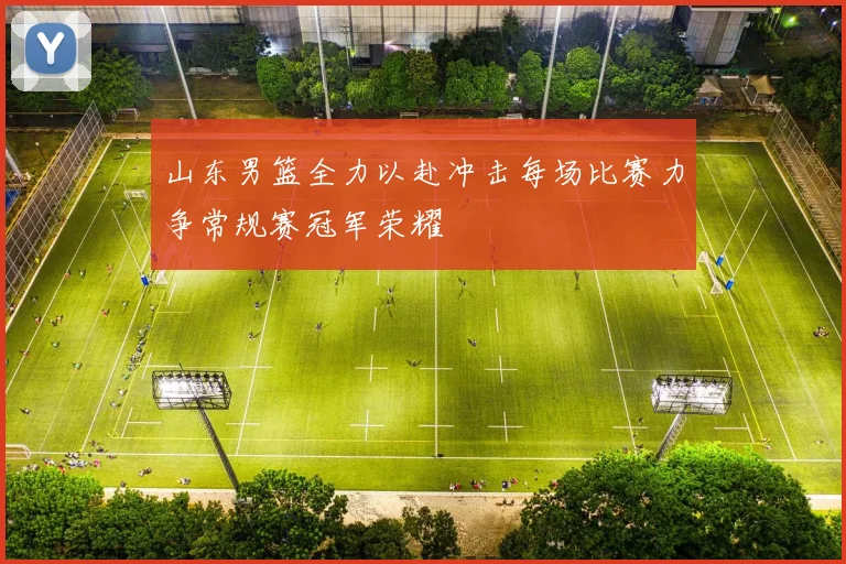 山东男篮全力以赴冲击每场比赛力争常规赛冠军荣耀