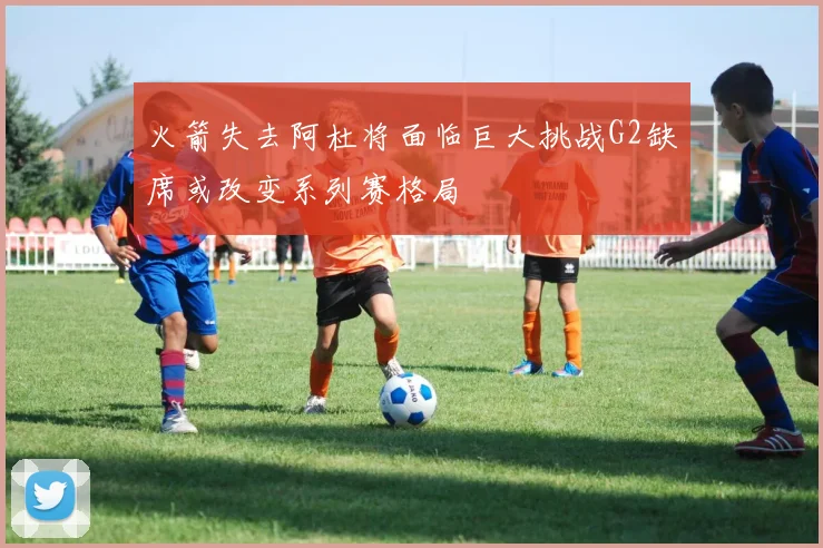 火箭失去阿杜将面临巨大挑战G2缺席或改变系列赛格局