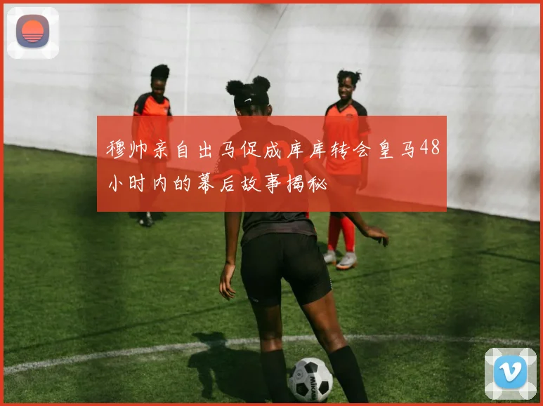 穆帅亲自出马促成库库转会皇马48小时内的幕后故事揭秘