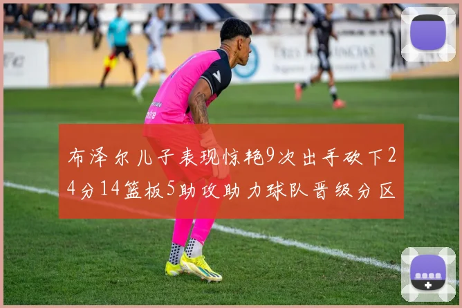 布泽尔儿子表现惊艳9次出手砍下24分14篮板5助攻助力球队晋级分区决赛