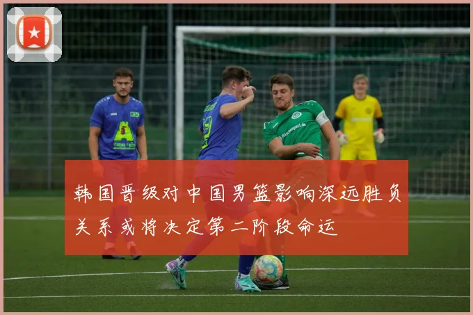 韩国晋级对中国男篮影响深远胜负关系或将决定第二阶段命运