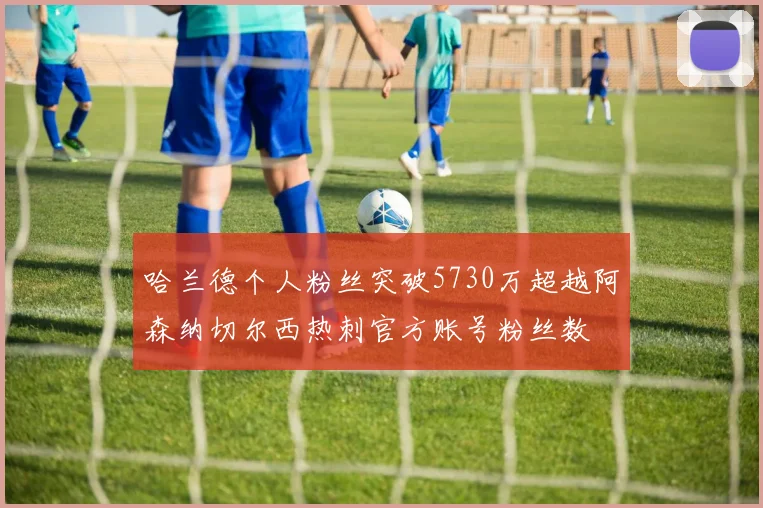 哈兰德个人粉丝突破5730万超越阿森纳切尔西热刺官方账号粉丝数