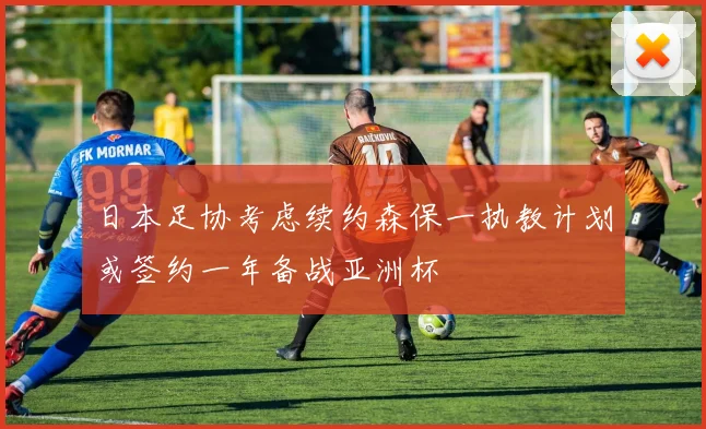 日本足协考虑续约森保一执教计划或签约一年备战亚洲杯