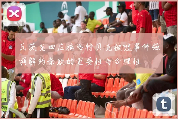 瓦茨克回应施洛特贝克被嘘事件强调解约条款的重要性与合理性
