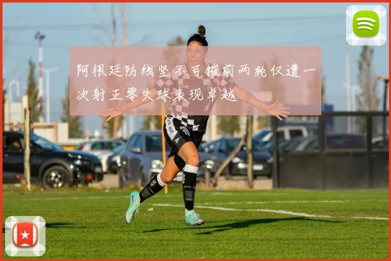 阿根廷防线坚不可摧前两轮仅遭一次射正零失球表现卓越