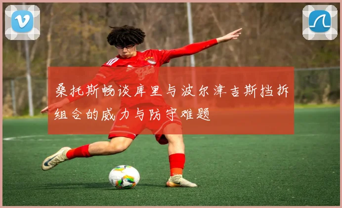 桑托斯畅谈库里与波尔津吉斯挡拆组合的威力与防守难题