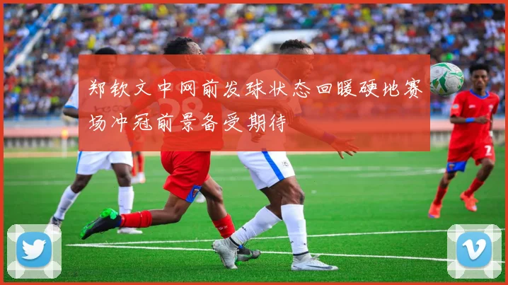 郑钦文中网前发球状态回暖硬地赛场冲冠前景备受期待