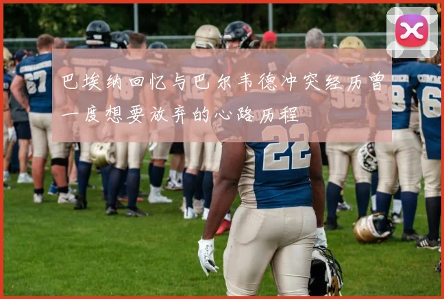 巴埃纳回忆与巴尔韦德冲突经历曾一度想要放弃的心路历程