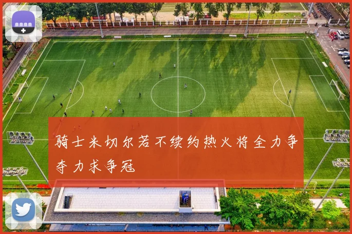 骑士米切尔若不续约热火将全力争夺力求争冠