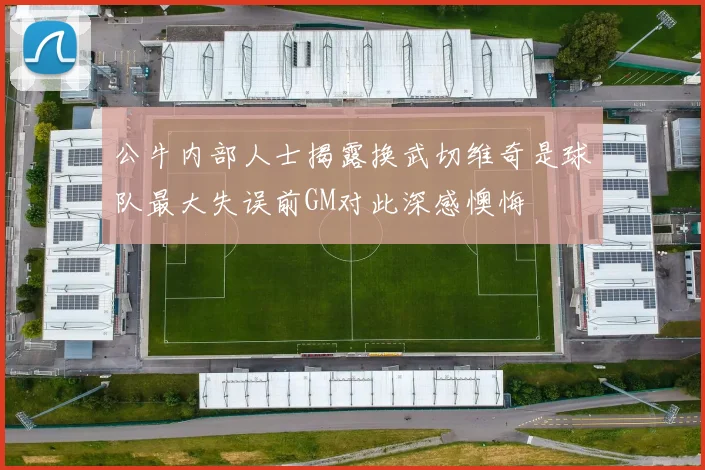 公牛内部人士揭露换武切维奇是球队最大失误前GM对此深感懊悔